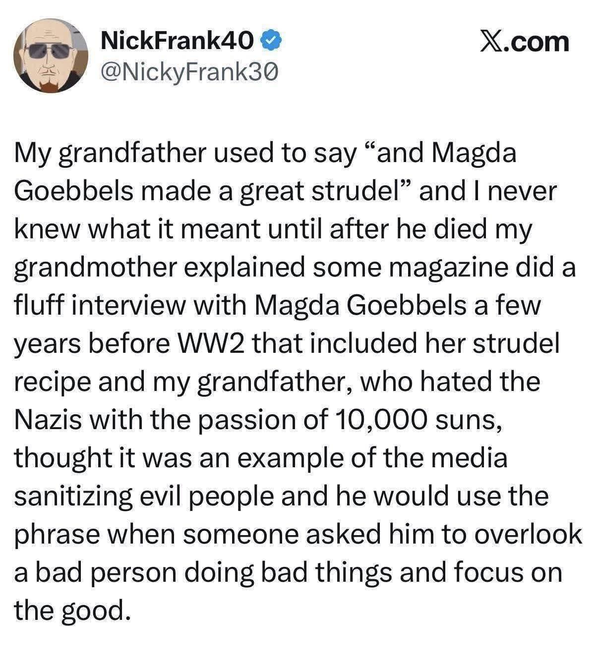 From Twitter
"My grandfather used to say "and Magda Goebbels made a great strudel" and I never knew what it meant until after he died my grandmother explained some magazine did a fluff interview with Magda Goebbels a few years before WW2 that included her strudel recipe and my grandfather, who hated the Nazis with the passion of 10,000 suns, thought it was an example of the media sanitising evil people and he would use the phrase when someone asked him to overlook a bad person doing bad things and focus on the good."